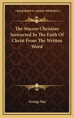 The Sincere Christian Instructed In The Faith Of Christ From The Written Word by Hay, George