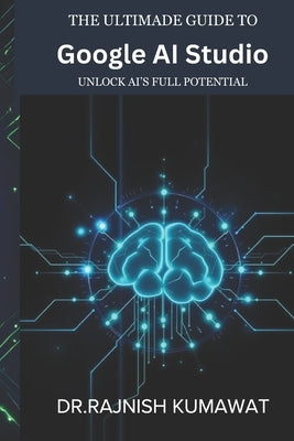The Ultimate Guide to Google AI Studio: Unlock AI's Full Potential by Kumawat, Rajnish