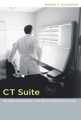 CT Suite: The Work of Diagnosis in the Age of Noninvasive Cutting by Saunders, Barry F.