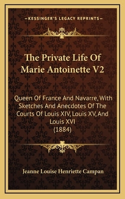 The Private Life Of Marie Antoinette V2: Queen Of France And Navarre, With Sketches And Anecdotes Of The Courts Of Louis XIV, Louis XV, And Louis XVI by Campan, Jeanne Louise Henriette