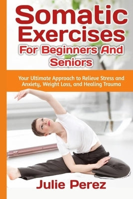 Somatic Exercises for Beginners and Seniors: Your Ultimate Approach to Relieve Stress and Anxiety, Weight Loss, and Healing Trauma. by Perez, Julie
