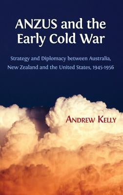 ANZUS and the Early Cold War: Strategy and Diplomacy between Australia, New Zealand and the United States, 1945-1956 by Kelly, Andrew