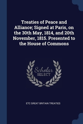 Treaties of Peace and Alliance; Signed at Paris, on the 30th May, 1814, and 20th November, 1815. Presented to the House of Commons by Great Britain Treaties, Etc