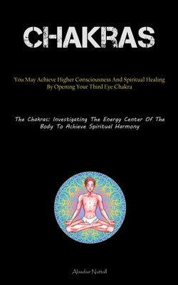 Chakras: You May Achieve Higher Consciousness And Spiritual Healing By Opening Your Third Eye Chakra (The Chakras: Investigating The Energy Center Of by Nuttall, Alasdair