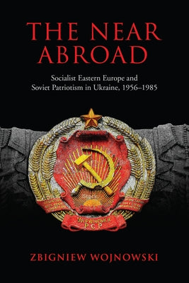 The Near Abroad: Socialist Eastern Europe and Soviet Patriotism in Ukraine, 1956-1985 by Wojnowski, Zbigniew