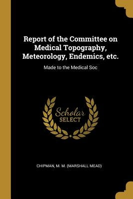 Report of the Committee on Medical Topography, Meteorology, Endemics, etc.: Made to the Medical Soc by M. M. (Marshall Mead), Chipman