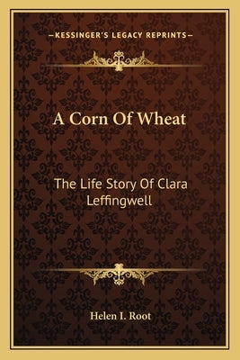 A Corn Of Wheat: The Life Story Of Clara Leffingwell by Root, Helen I.
