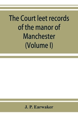 The Court leet records of the manor of Manchester, from the year 1552 to the year 1686, and from the year 1731 to the year 1846 (Volume I) by P. Earwaker, J.