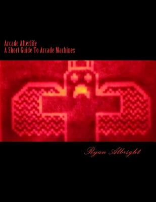 Arcade Afterlife: A Short Guide To Arcade Machines by Albright, Ryan D.