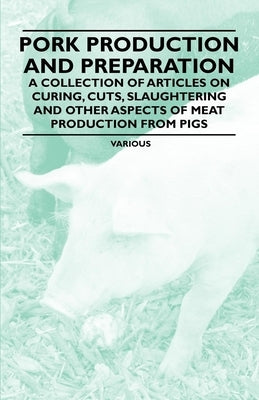 Pork Production and Preparation - A Collection of Articles on Curing, Cuts, Slaughtering and Other Aspects of Meat Production from Pigs by Various