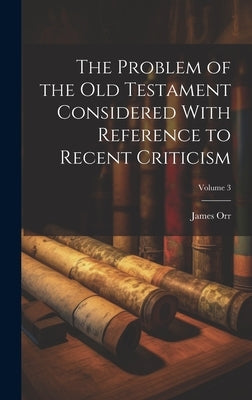 The Problem of the Old Testament Considered With Reference to Recent Criticism; Volume 3 by Orr, James