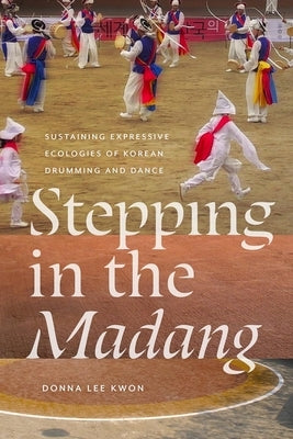 Stepping in the Madang: Sustaining Expressive Ecologies of Korean Drumming and Dance by Kwon, Donna L.