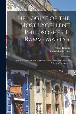 The Logike of the Most Excellent Philosopher P. Ramvs Martyr: Newly Translated, and in Diuers Places Corrected, After the Minde of the Author by Ramus, Petrus 1515-1572
