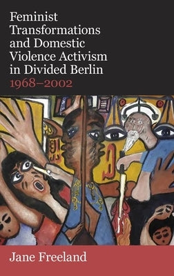 Feminist Transformations and Domestic Violence Activism in Divided Berlin, 1968-2002 by Freeland, Jane