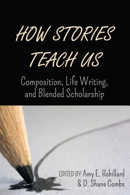 How Stories Teach Us; Composition, Life Writing, and Blended Scholarship by Robillard, Amy E.