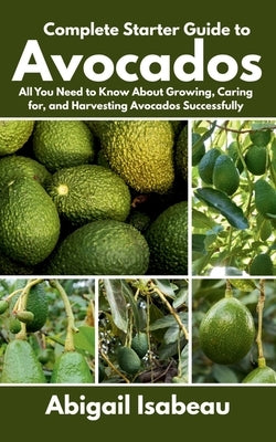 Complete Starter Guide to Avocados: All You Need to Know About Growing, Caring for, and Harvesting Avocados Successfully by Isabeau, Abigail