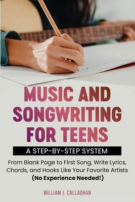 Music and Songwriting for Teens: A Step-by-Step System: From Blank Page to First Song, Write Lyrics, Chords, and Hooks Like Your Favorite Artists (No by Callaghan, William J.