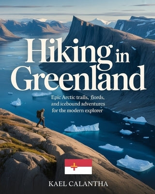 Hiking in Greenland: Epic Arctic Trails, Fjords, and Icebound Adventures for the Modern Explorer by Calantha, Kael