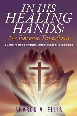 In His Healing Hands: A Memoir of Trauma, Mental Disorders, and Spiritual Transformation by Ellis, Sharon A.