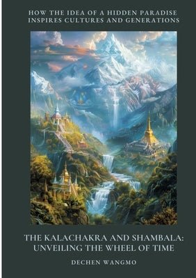 The Kalachakra and Shambala: Unveiling the Wheel of Time: How the Idea of a Hidden Paradise Inspires Cultures and Generations by Wangmo, Dechen