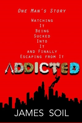 Addicted: One Man's Story Watching It Being Sucked Into It AND Finally Escaping From It by Soil, James Laray