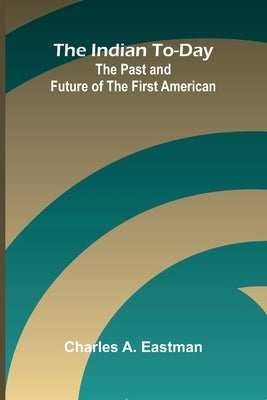 The Indian To-Day: The Past And Future Of The First American by A. Eastman, Charles