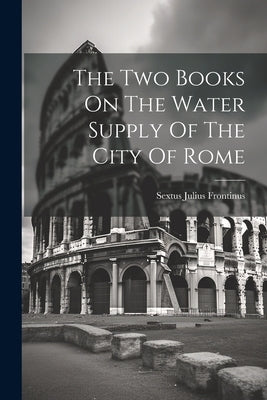 The Two Books On The Water Supply Of The City Of Rome by Frontinus, Sextus Julius
