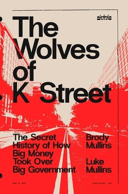 The Wolves of K Street: The Secret History of How Big Money Took Over Big Government by Mullins, Brody
