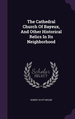 The Cathedral Church Of Bayeux, And Other Historical Relics In Its Neighborhood by Mylne, Robert Scott