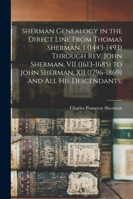 Sherman Genealogy in the Direct Line From Thomas Sherman, I (1443-1493) Through Rev. John Sherman, VII (1613-1685) to John Sherman, XII (1796-1869) an by Sherman, Charles Pomeroy 1847-1944