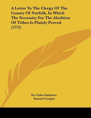 A Letter To The Clergy Of The County Of Norfolk, In Which The Necessity For The Abolition Of Tithes Is Plainly Proved (1773) by No-Tithe-Gatherer