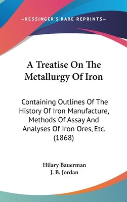 A Treatise On The Metallurgy Of Iron: Containing Outlines Of The History Of Iron Manufacture, Methods Of Assay And Analyses Of Iron Ores, Etc. (1868) by Bauerman, Hilary
