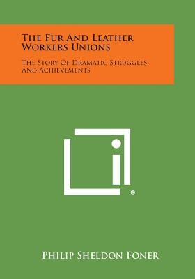 The Fur and Leather Workers Unions: The Story of Dramatic Struggles and Achievements by Foner, Philip Sheldon