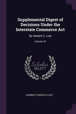 Supplemental Digest of Decisions Under the Interstate Commerce Act: By Herbert C. Lust; Volume 10 by Lust, Herbert Confield