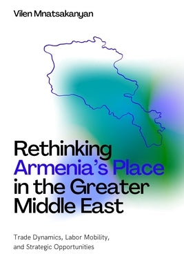 Rethinking Armenia's Place in the Greater Middle East: Trade Dynamics, Labor Mobility, and Strategic Opportunities by Mnatsakanyan, Vilen