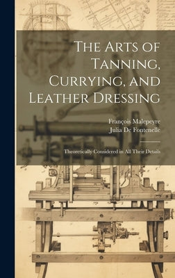 The Arts of Tanning, Currying, and Leather Dressing: Theoretically Considered in All Their Details by Malepeyre, François