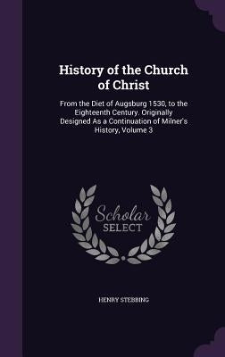 History of the Church of Christ: From the Diet of Augsburg 1530, to the Eighteenth Century. Originally Designed As a Continuation of Milner's History, by Stebbing, Henry