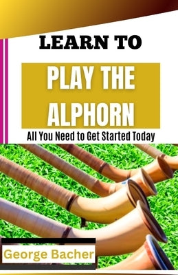 Learn to Play the Alphorn: All You Need To Get Started Today by Bacher, George