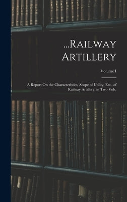 ...Railway Artillery: A Report On the Characteristics, Scope of Utility, Etc., of Railway Artillery, in Two Vols.; Volume I by Anonymous