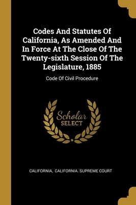 Codes And Statutes Of California, As Amended And In Force At The Close Of The Twenty-sixth Session Of The Legislature, 1885: Code Of Civil Procedure by California