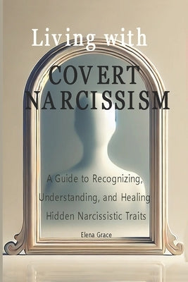 Living with Covert Narcissism: A Guide to Recognizing, Understanding, and Healing Hidden Narcissistic Traits by Grace, Elena