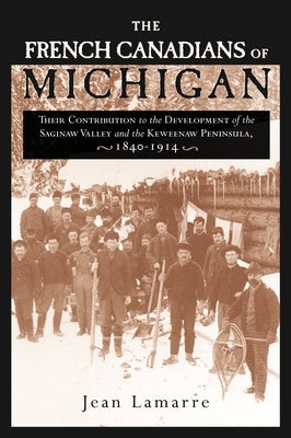 The French Canadians of Michigan: Their Contribution to the Development of the Saginaw Valley and the Keweenaw Peninsula, 1840-1914 by Lamarre, Jean