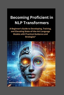 Becoming Proficient in NLP Transformers: A Beginner's Guide to Developing, Training, and Elevating State-of-the-Art Language Models with Practical Gui by D. Passmore, Matthew