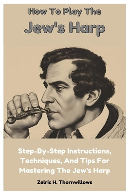How To Play The Jew's Harp: Step-By-Step Instructions, Techniques, And Tips For Mastering The Jew's Harp by Thornwillows, Zelric H.