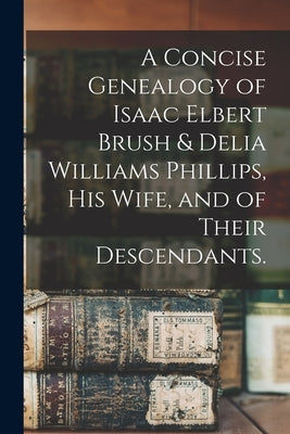 A Concise Genealogy of Isaac Elbert Brush & Delia Williams Phillips, His Wife, and of Their Descendants. by Anonymous