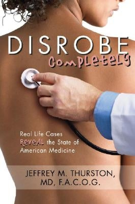 Disrobe, Completely: Real Life Cases Reveal the State of American Medicine by Thurston, Jeffrey