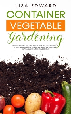 Container Vegetable Gardening: How to Harvest Week After Week, Everything You Need to Know to Start Growing Plants, Fruits and Herbs for All Seasons by Edward, Lisa