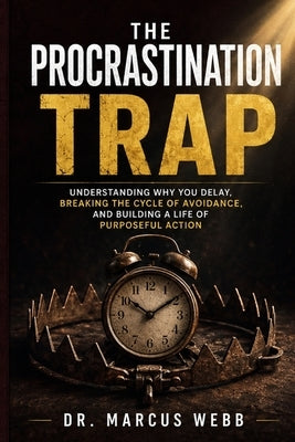 The Procrastination Trap: Understanding Why You Delay, Breaking the Cycle of Avoidance, and Building a Life of Purposeful Action by Dr Marcus Webb