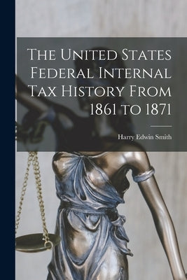 The United States Federal Internal Tax History From 1861 to 1871 by Smith, Harry Edwin