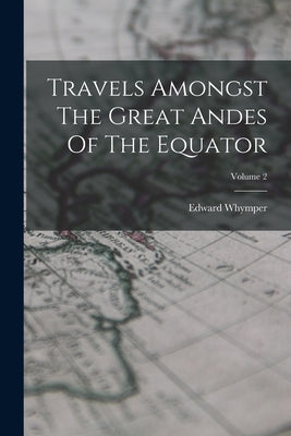 Travels Amongst The Great Andes Of The Equator; Volume 2 by Whymper, Edward
